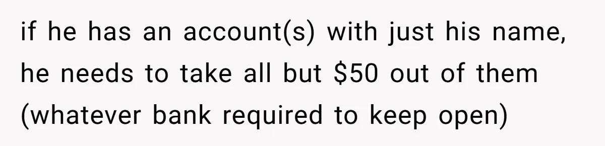 if he has an account(s) with just his name, he needs to take all but $50 out of them (whatever bank required to keep open)