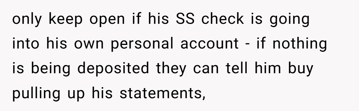only keep open if his SS check is going into his own personal account - if nothing is being deposited they can tell him buy pulling up his statements,