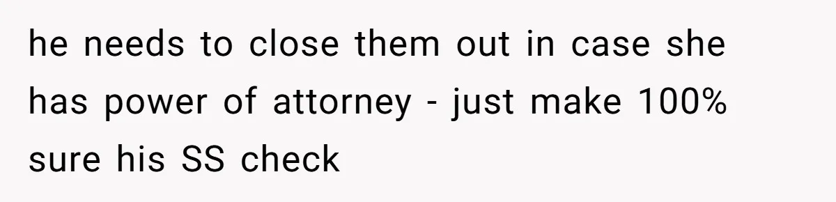 he needs to close them out in case she has power of attorney - just make 100% sure his SS check
