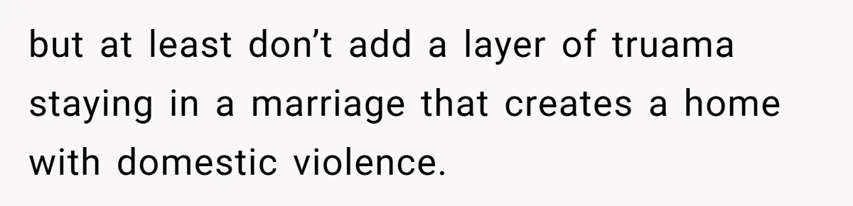 but at least don’t add a layer of truama staying in a marriage that creates a home with domestic violence.