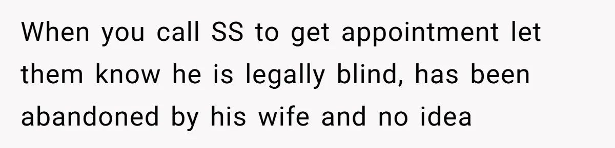 When you call SS to get appointment let them know he is legally blind, has been abandoned by his wife and no idea