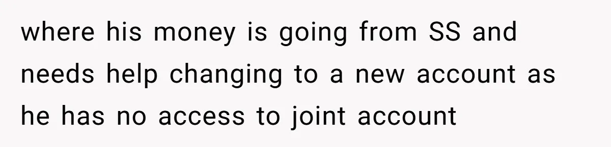 where his money is going from SS and needs help changing to a new account as he has no access to joint account