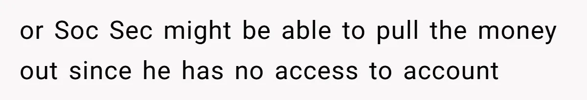 or Soc Sec might be able to pull the money out since he has no access to account