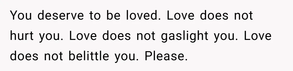 You deserve to be loved. Love does not hurt you. Love does not gaslight you. Love does not belittle you. Please.