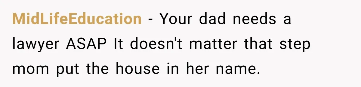 MidLifeEducation − Your dad needs a lawyer ASAP It doesn't matter that step mom put the house in her name.