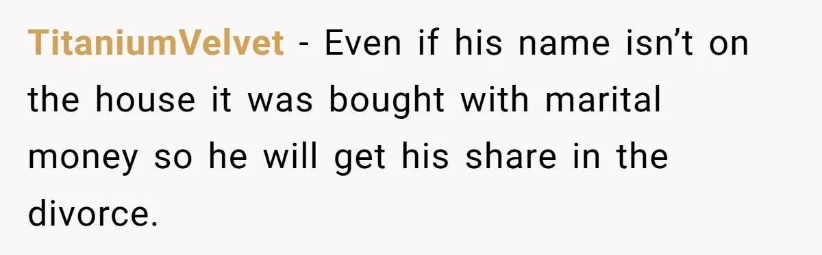 TitaniumVelvet − Even if his name isn’t on the house it was bought with marital money so he will get his share in the divorce.