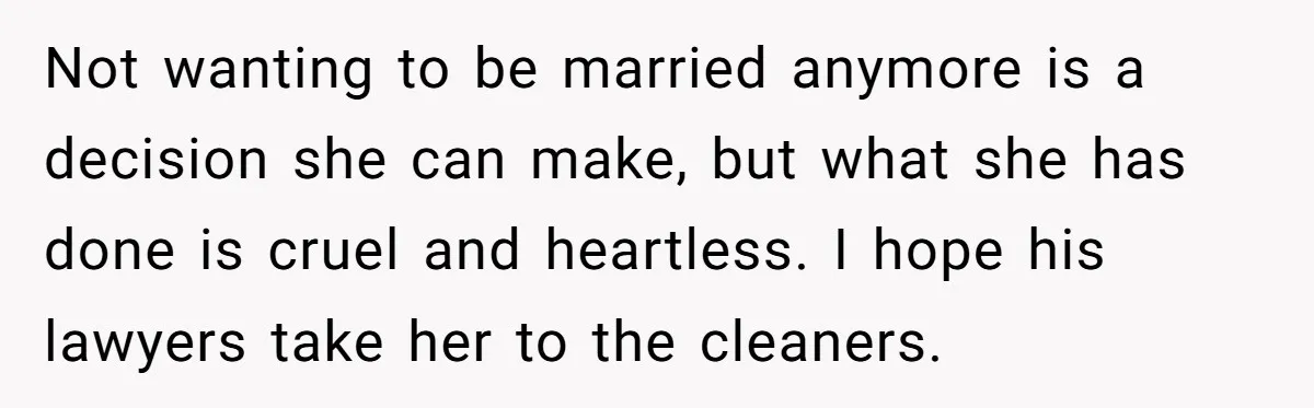 Not wanting to be married anymore is a decision she can make, but what she has done is cruel and heartless. I hope his lawyers take her to the cleaners.