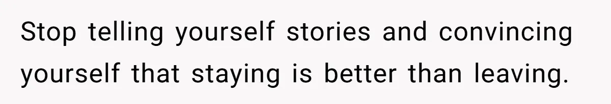 Stop telling yourself stories and convincing yourself that staying is better than leaving.