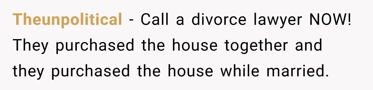Theunpolitical − Call a divorce lawyer NOW! They purchased the house together and they purchased the house while married.