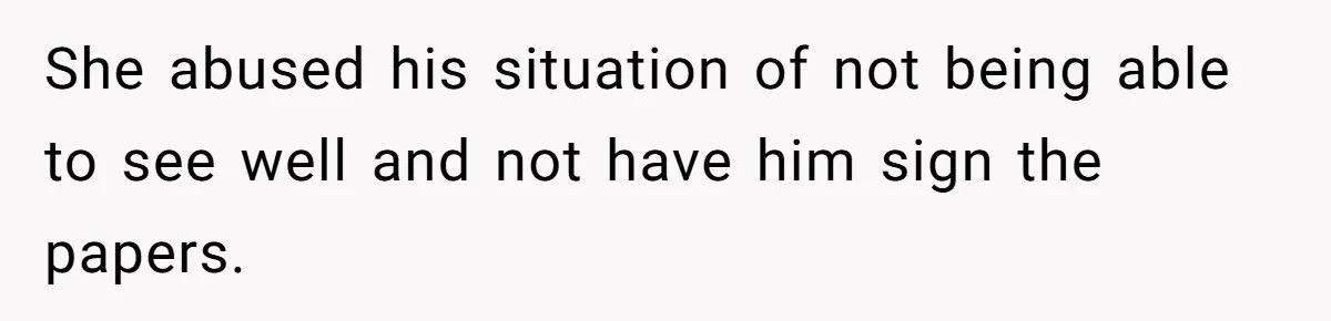 She abused his situation of not being able to see well and not have him sign the papers.