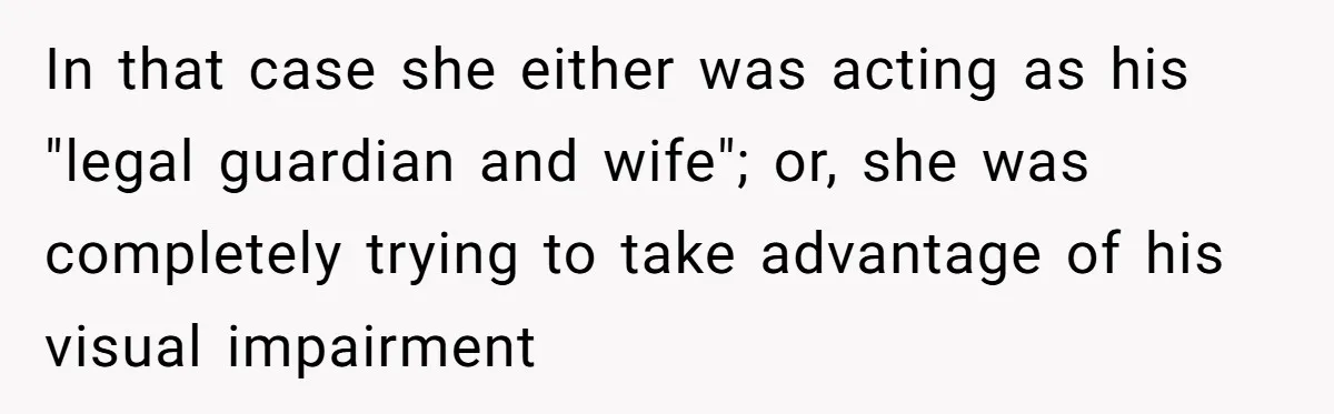 In that case she either was acting as his "legal guardian and wife"; or, she was completely trying to take advantage of his visual impairment