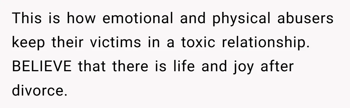 This is how emotional and physical abusers keep their victims in a toxic relationship. BELIEVE that there is life and joy after divorce.