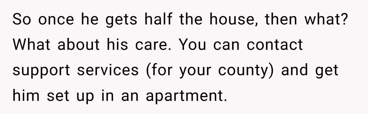 So once he gets half the house, then what? What about his care. You can contact support services (for your county) and get him set up in an apartment.