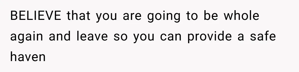 BELIEVE that you are going to be whole again and leave so you can provide a safe haven
