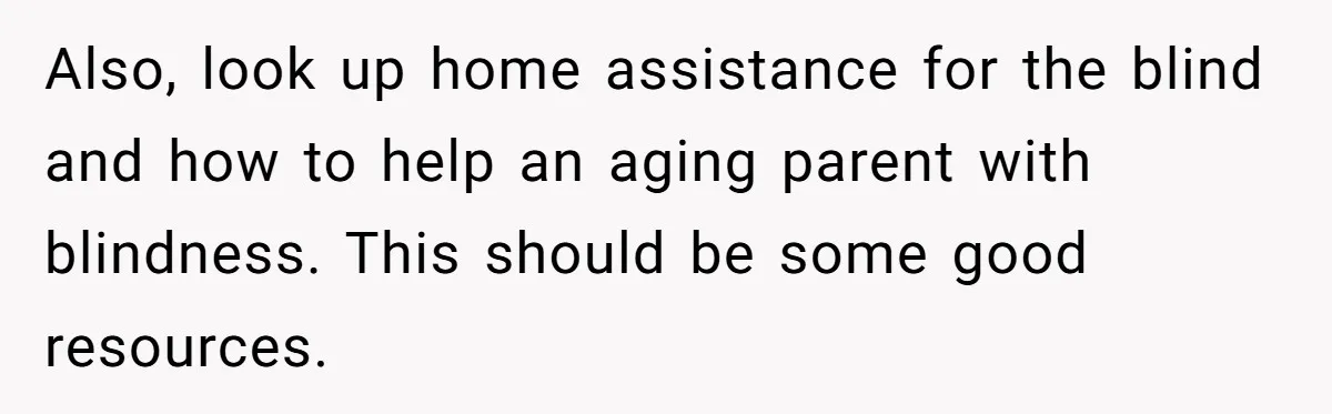 Also, look up home assistance for the blind and how to help an aging parent with blindness. This should be some good resources.