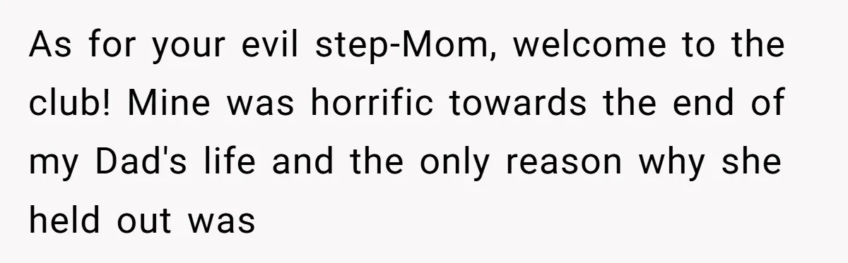 As for your evil step-Mom, welcome to the club! Mine was horrific towards the end of my Dad's life and the only reason why she held out was