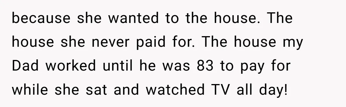 because she wanted to the house. The house she never paid for. The house my Dad worked until he was 83 to pay for while she sat and watched TV...