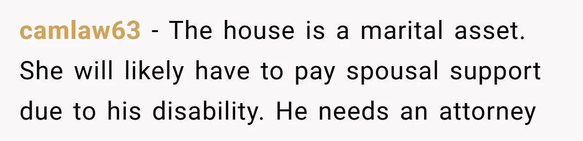 camlaw63 − The house is a marital asset. She will likely have to pay spousal support due to his disability. He needs an attorney