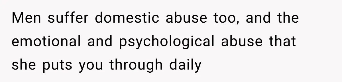 Men suffer domestic abuse too, and the emotional and psychological abuse that she puts you through daily