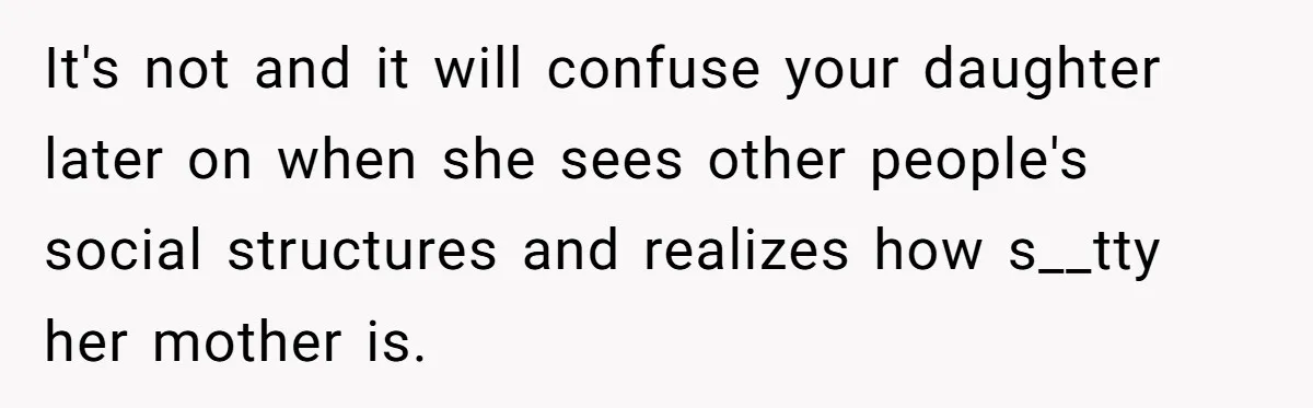 It's not and it will confuse your daughter later on when she sees other people's social structures and realizes how s__tty her mother is.