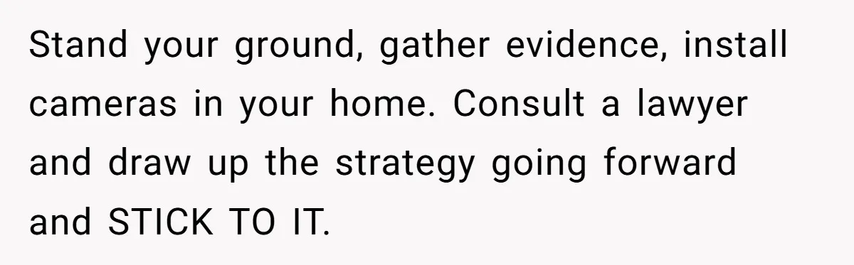 Stand your ground, gather evidence, install cameras in your home. Consult a lawyer and draw up the strategy going forward and STICK TO IT.