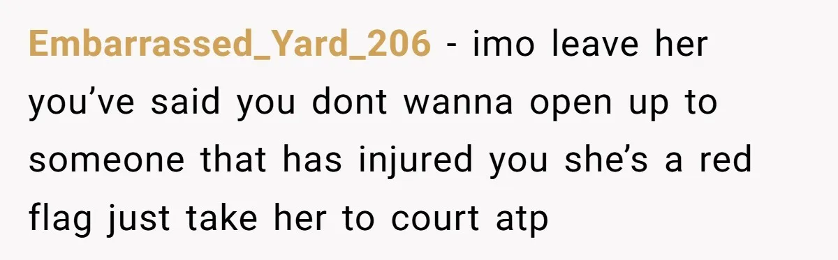 Embarrassed_Yard_206 − imo leave her you’ve said you dont wanna open up to someone that has injured you she’s a red flag just take her to court atp