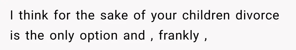 I think for the sake of your children divorce is the only option and , frankly ,