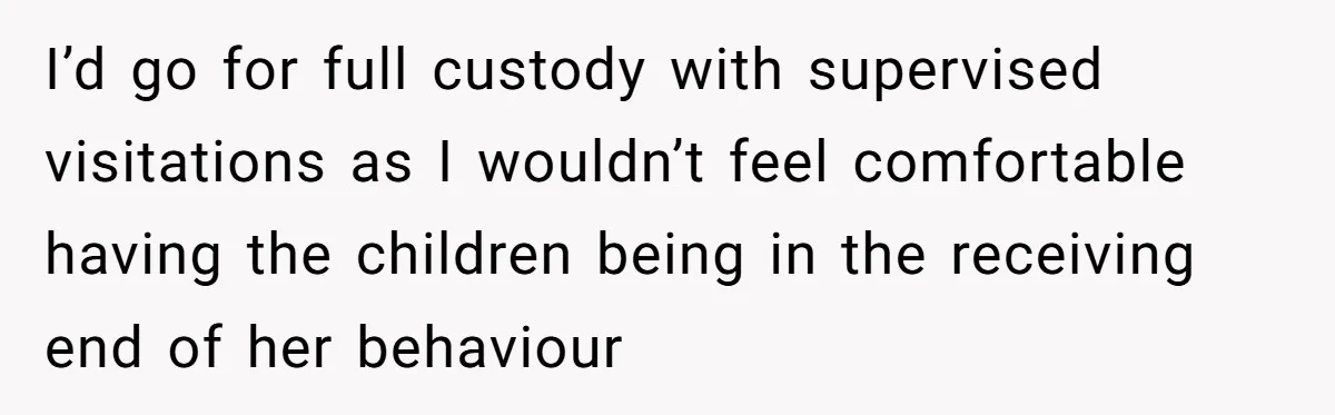 I’d go for full custody with supervised visitations as I wouldn’t feel comfortable having the children being in the receiving end of her behaviour