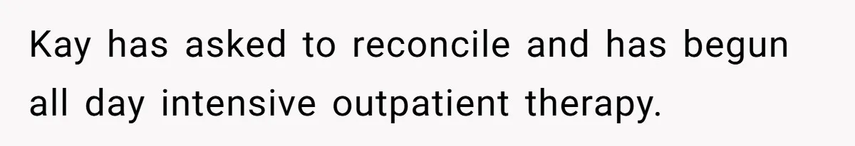 Kay has asked to reconcile and has begun all day intensive outpatient therapy.