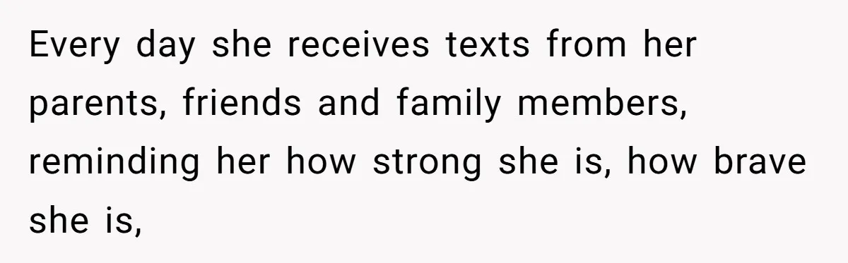 Every day she receives texts from her parents, friends and family members, reminding her how strong she is, how brave she is,
