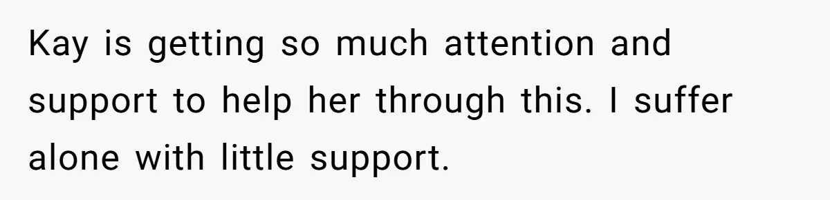 Kay is getting so much attention and support to help her through this. I suffer alone with little support.