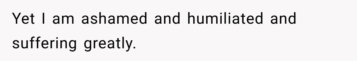 Yet I am ashamed and humiliated and suffering greatly.