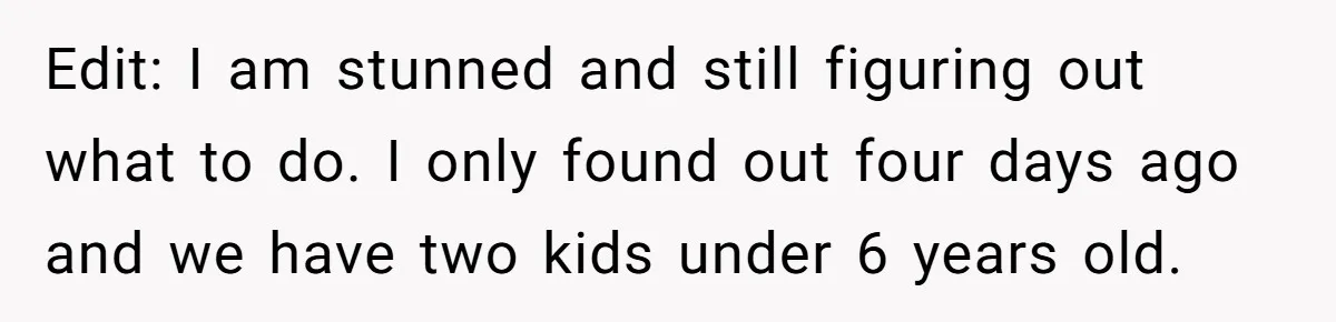 Edit: I am stunned and still figuring out what to do. I only found out four days ago and we have two kids under 6 years old.