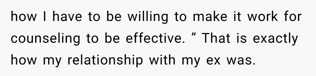 how I have to be willing to make it work for counseling to be effective. ” That is exactly how my relationship with my ex was.