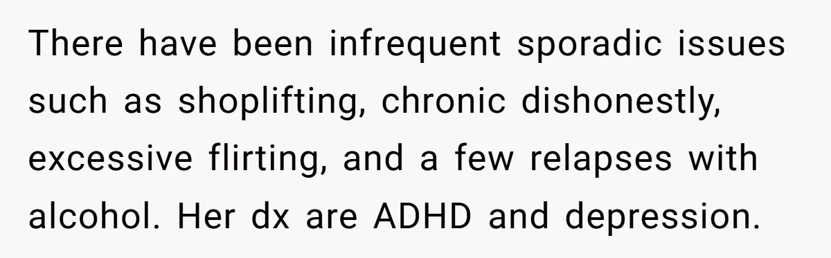 There have been infrequent sporadic issues such as shoplifting, chronic dishonestly, excessive flirting, and a few relapses with alcohol. Her dx are ADHD and depression.