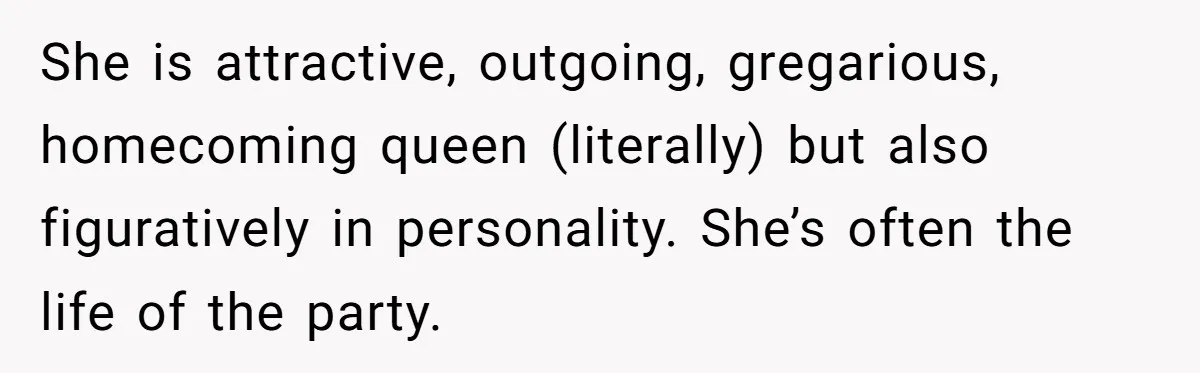 She is attractive, outgoing, gregarious, homecoming queen (literally) but also figuratively in personality. She’s often the life of the party.