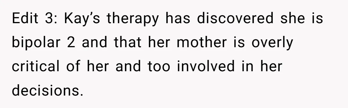 Edit 3: Kay’s therapy has discovered she is bipolar 2 and that her mother is overly critical of her and too involved in her decisions.