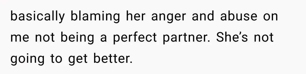 basically blaming her anger and abuse on me not being a perfect partner. She’s not going to get better.