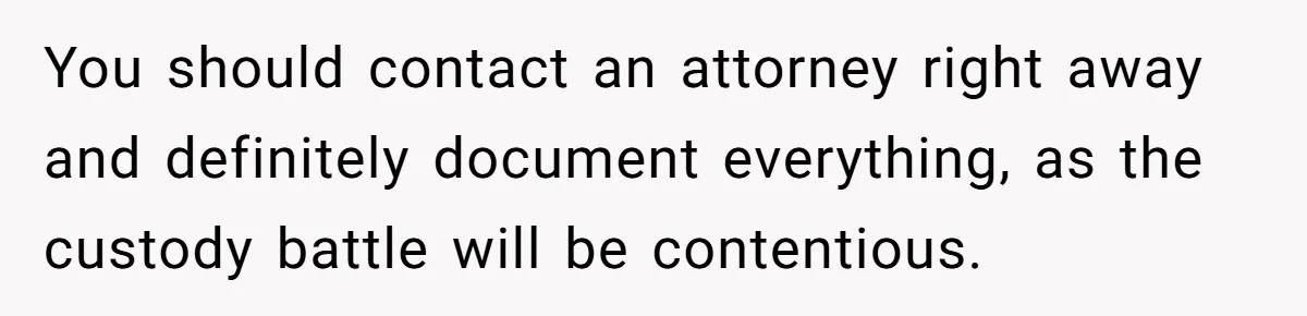 You should contact an attorney right away and definitely document everything, as the custody battle will be contentious.