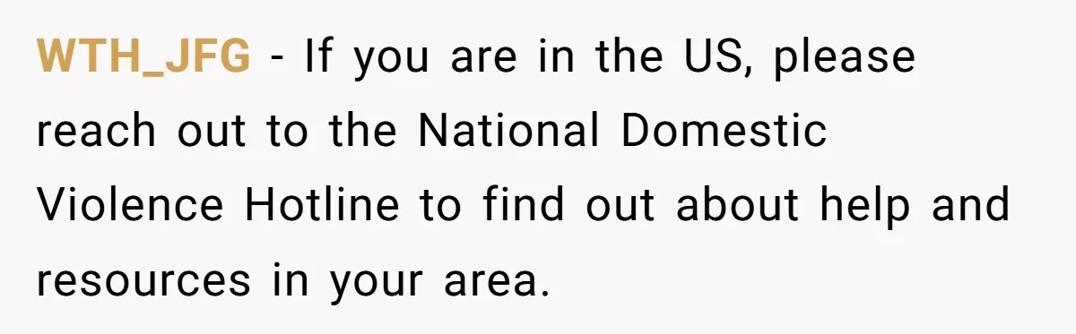 WTH_JFG − If you are in the US, please reach out to the National Domestic Violence Hotline to find out about help and resources in your area.