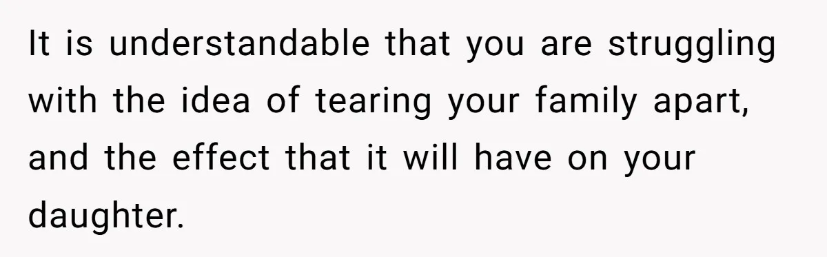 It is understandable that you are struggling with the idea of tearing your family apart, and the effect that it will have on your daughter.