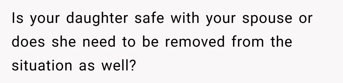 Is your daughter safe with your spouse or does she need to be removed from the situation as well?
