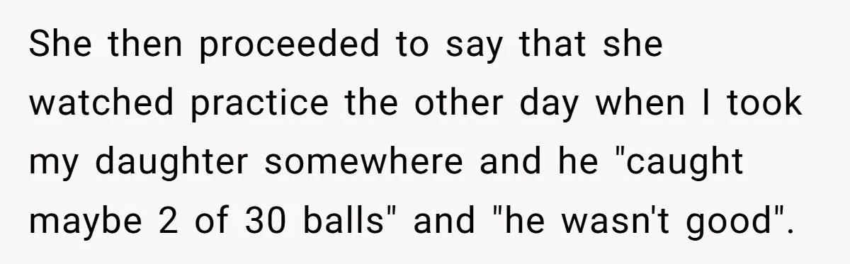 She then proceeded to say that she watched practice the other day when I took my daughter somewhere and he "caught maybe 2 of 30 balls" and "he wasn't good".