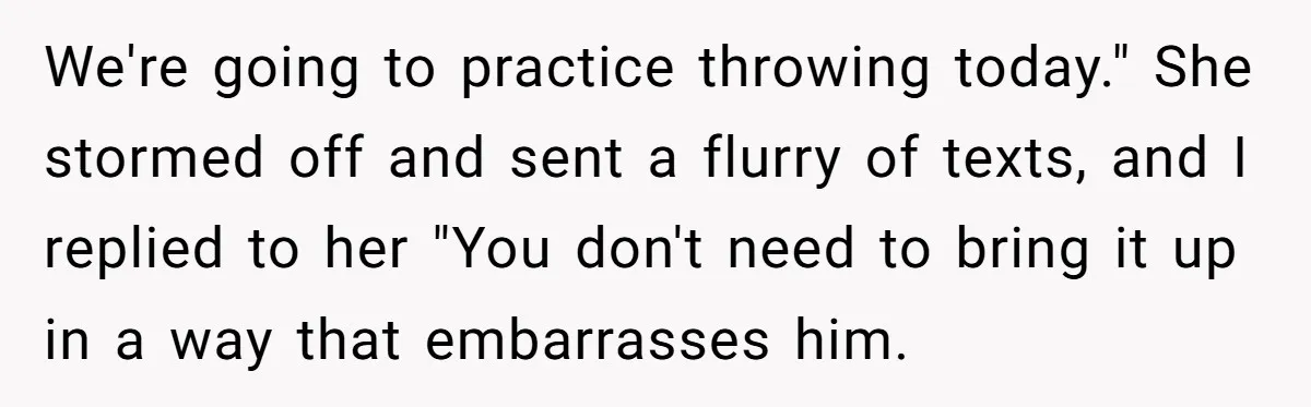 We're going to practice throwing today." She stormed off and sent a flurry of texts, and I replied to her "You don't need to bring it up in a way...