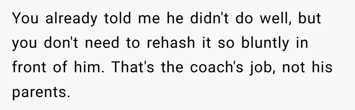 You already told me he didn't do well, but you don't need to rehash it so bluntly in front of him. That's the coach's job, not his parents.