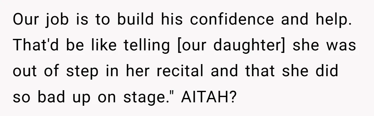 Our job is to build his confidence and help. That'd be like telling [our daughter] she was out of step in her recital and that she did so bad up...