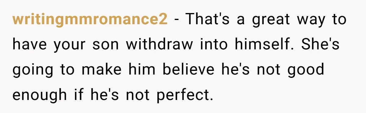 writingmmromance2 − That's a great way to have your son withdraw into himself. She's going to make him believe he's not good enough if he's not perfect.