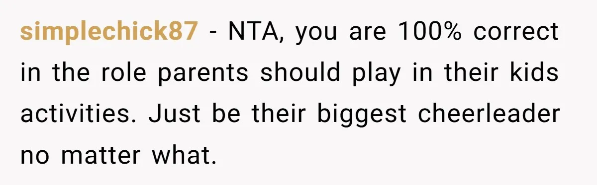 simplechick87 − NTA, you are 100% correct in the role parents should play in their kids activities. Just be their biggest cheerleader no matter what.