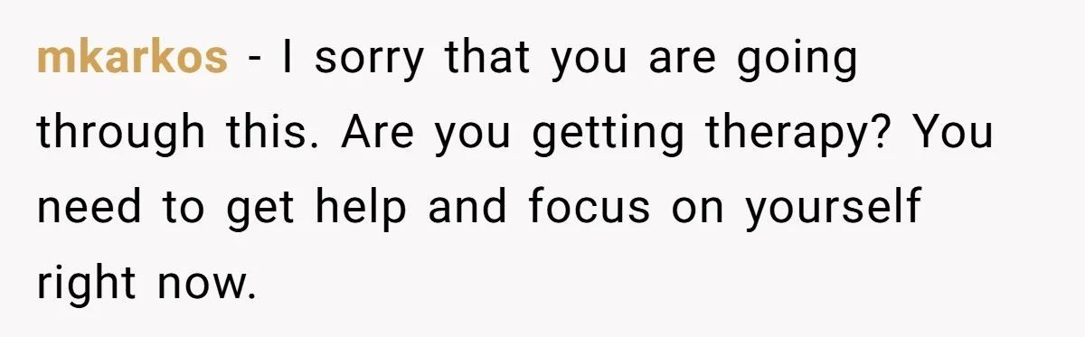 mkarkos − I sorry that you are going through this. Are you getting therapy? You need to get help and focus on yourself right now.