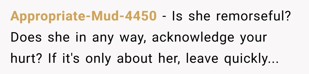 Appropriate-Mud-4450 − Is she remorseful? Does she in any way, acknowledge your hurt? If it's only about her, leave quickly...